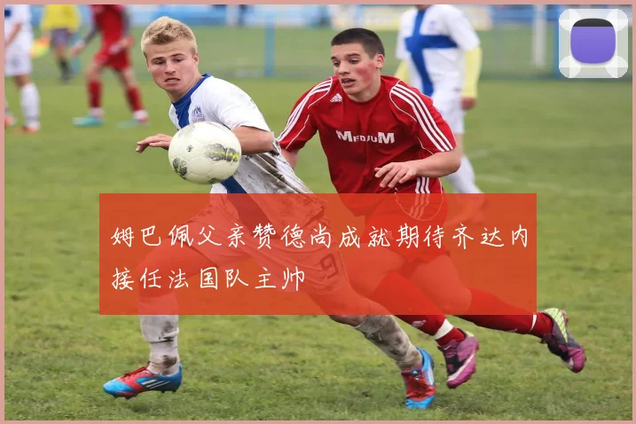 姆巴佩父亲赞德尚成就期待齐达内接任法国队主帅