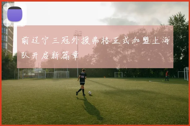 前辽宁三冠外援弗格正式加盟上海队开启新篇章