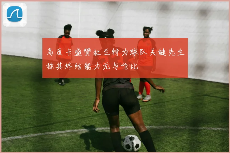乌度卡盛赞杜兰特为球队关键先生称其终结能力无与伦比