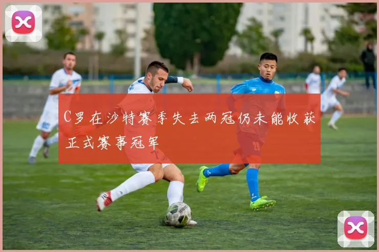 C罗在沙特赛季失去两冠仍未能收获正式赛事冠军