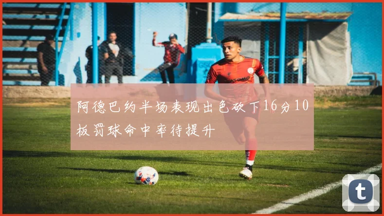 阿德巴约半场表现出色砍下16分10板罚球命中率待提升