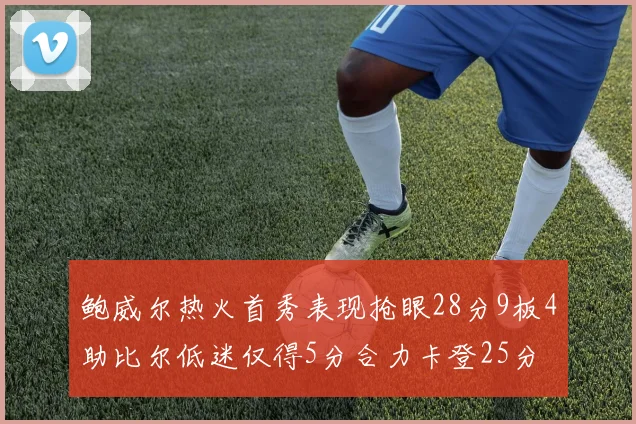 鲍威尔热火首秀表现抢眼28分9板4助比尔低迷仅得5分合力卡登25分