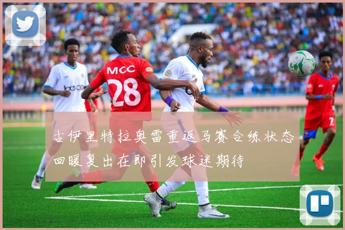 古伊里特拉奥雷重返马赛合练状态回暖复出在即引发球迷期待