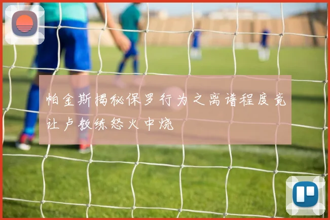 帕金斯揭秘保罗行为之离谱程度竟让卢教练怒火中烧