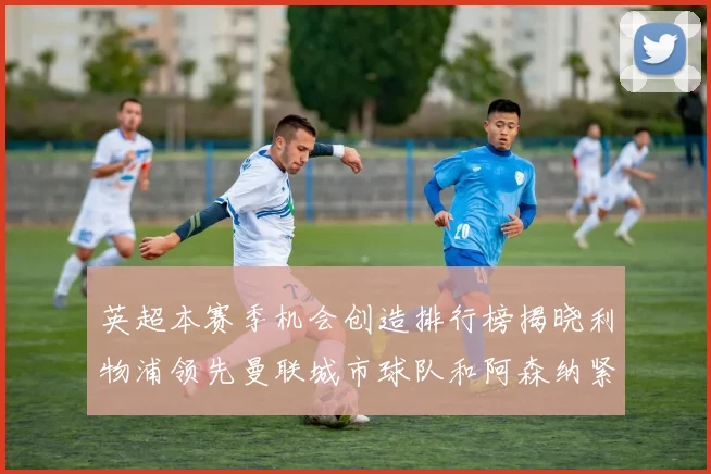 英超本赛季机会创造排行榜揭晓利物浦领先曼联城市球队和阿森纳紧随其后