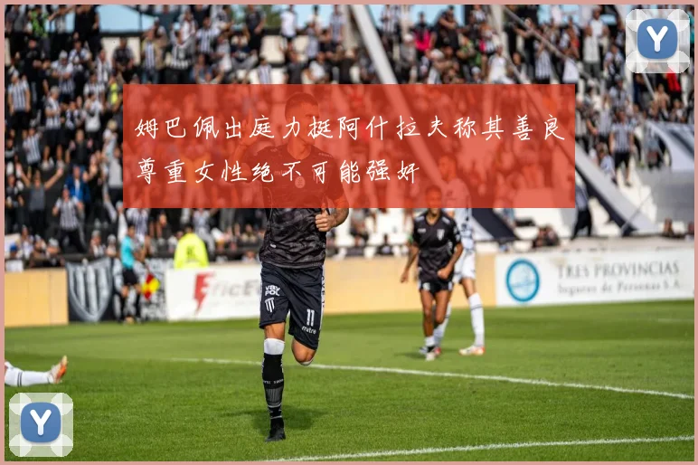 姆巴佩出庭力挺阿什拉夫称其善良尊重女性绝不可能强奸