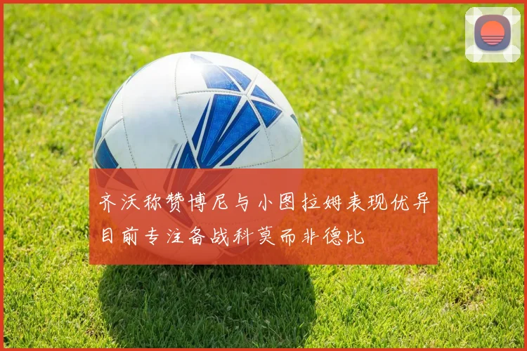 齐沃称赞博尼与小图拉姆表现优异目前专注备战科莫而非德比