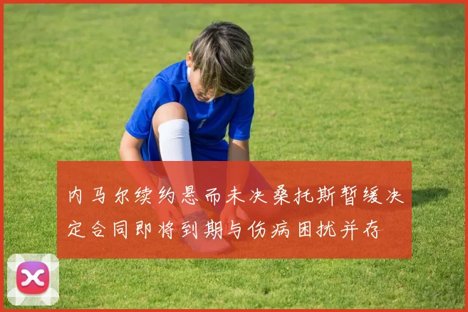 内马尔续约悬而未决桑托斯暂缓决定合同即将到期与伤病困扰并存