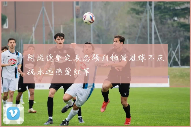 阿诺德坚定表态踢利物浦进球不庆祝永远热爱红军