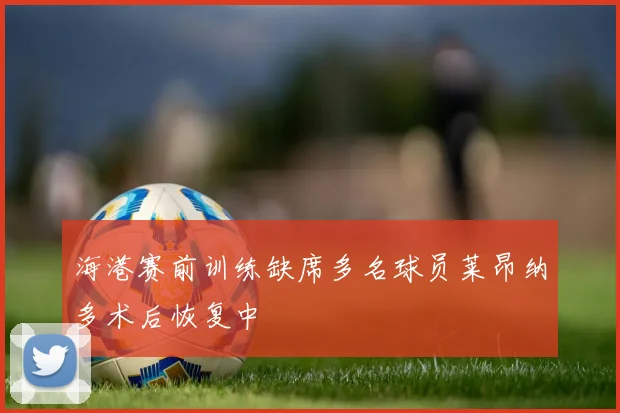 海港赛前训练缺席多名球员莱昂纳多术后恢复中