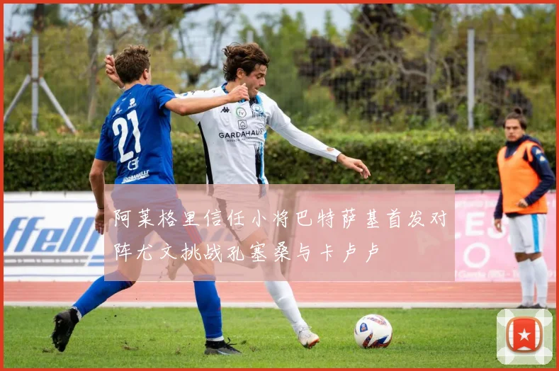 阿莱格里信任小将巴特萨基首发对阵尤文挑战孔塞桑与卡卢卢