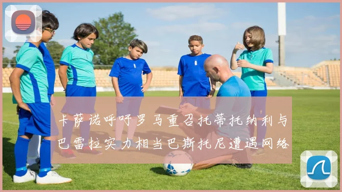 卡萨诺呼吁罗马重召托蒂托纳利与巴雷拉实力相当巴斯托尼遭遇网络暴力