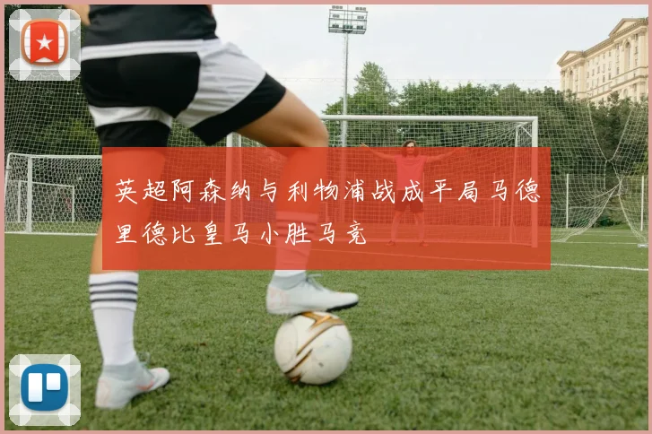 英超阿森纳与利物浦战成平局马德里德比皇马小胜马竞