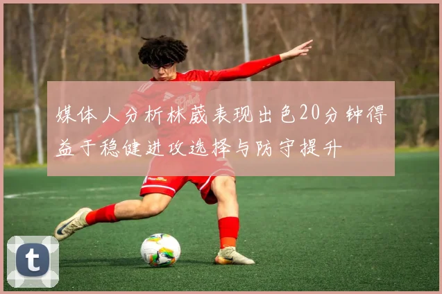 媒体人分析林葳表现出色20分钟得益于稳健进攻选择与防守提升
