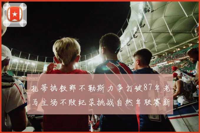 孔蒂执教那不勒斯力争打破87年老马主场不败纪录挑战自然年联赛新高