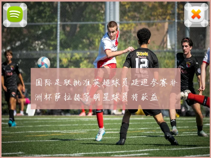 国际足联批准英超球员延迟参赛非洲杯萨拉赫等明星球员将获益