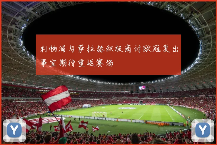 利物浦与萨拉赫积极商讨欧冠复出事宜期待重返赛场