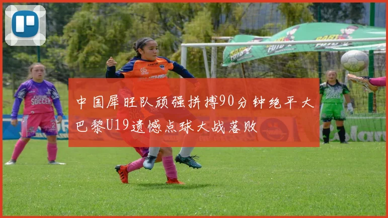 中国犀旺队顽强拼搏90分钟绝平大巴黎U19遗憾点球大战落败