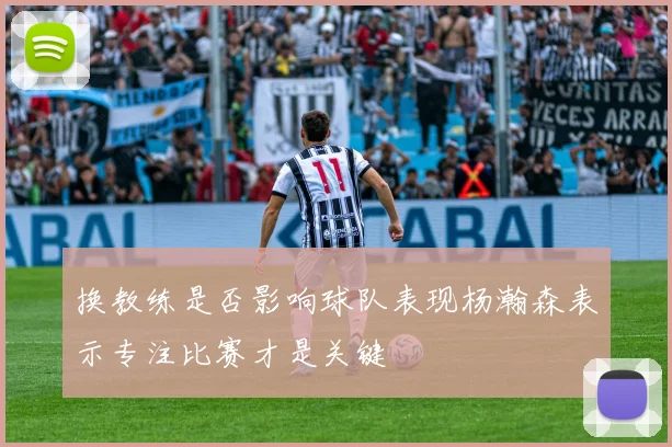 换教练是否影响球队表现杨瀚森表示专注比赛才是关键