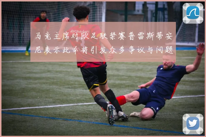 马竞主席对欧足联禁赛普雷斯蒂安尼表示此举将引发众多争议与问题
