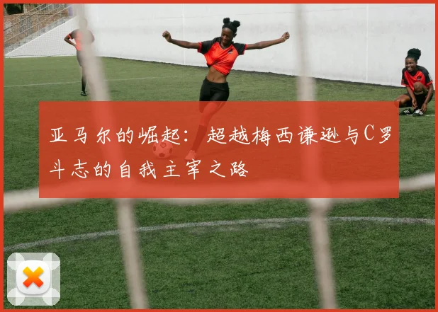 亚马尔的崛起：超越梅西谦逊与C罗斗志的自我主宰之路