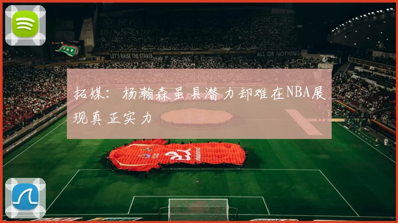 拓媒：杨瀚森虽具潜力却难在NBA展现真正实力