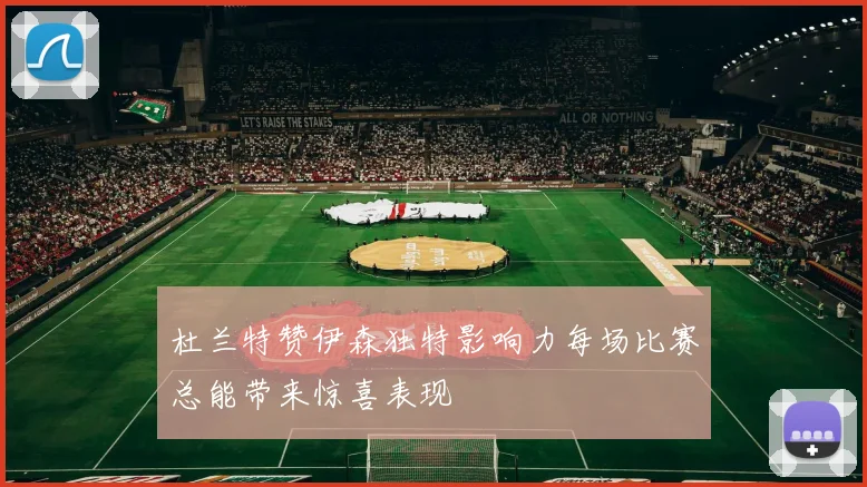杜兰特赞伊森独特影响力每场比赛总能带来惊喜表现