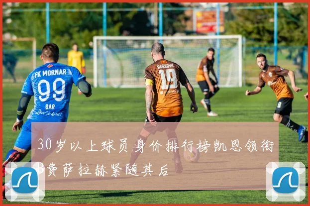 30岁以上球员身价排行榜凯恩领衔B费萨拉赫紧随其后