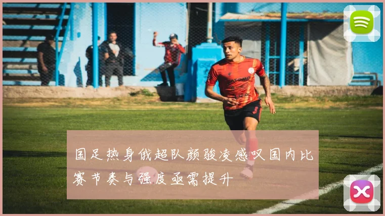 国足热身俄超队颜骏凌感叹国内比赛节奏与强度亟需提升