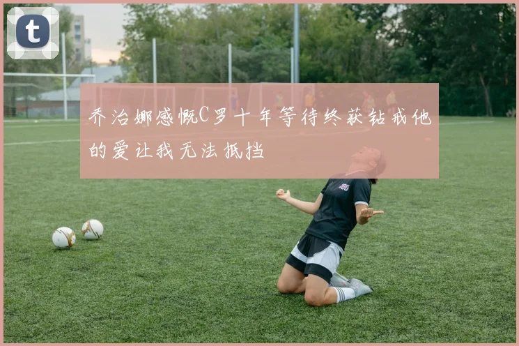 乔治娜感慨C罗十年等待终获钻戒他的爱让我无法抵挡