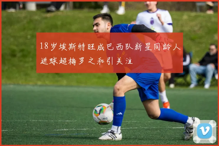 18岁埃斯特旺成巴西队新星同龄人进球超梅罗之和引关注