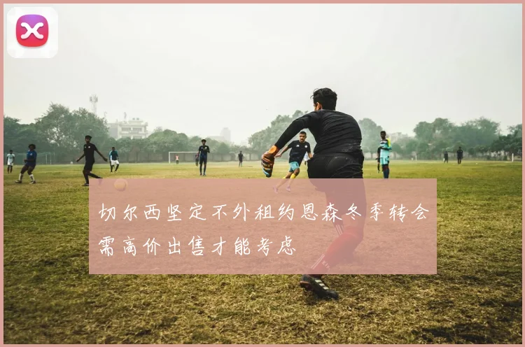 切尔西坚定不外租约恩森冬季转会需高价出售才能考虑