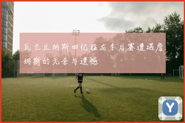 瓦兰丘纳斯回忆猛龙季后赛遭遇詹姆斯的无奈与遗憾
