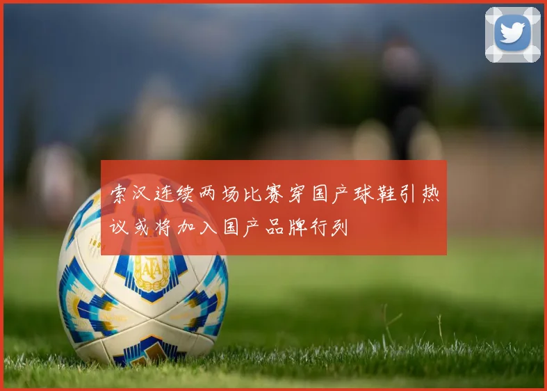 索汉连续两场比赛穿国产球鞋引热议或将加入国产品牌行列