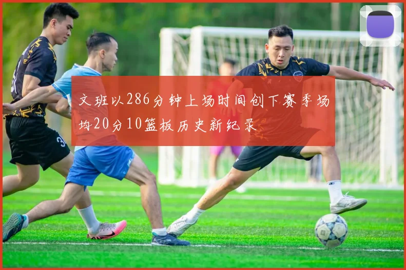 文班以286分钟上场时间创下赛季场均20分10篮板历史新纪录