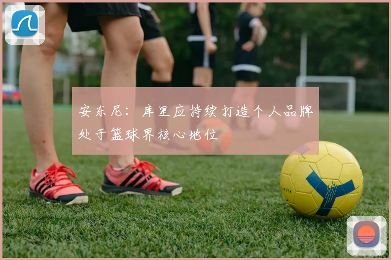 安东尼：库里应持续打造个人品牌处于篮球界核心地位
