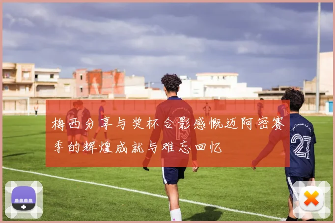 梅西分享与奖杯合影感慨迈阿密赛季的辉煌成就与难忘回忆