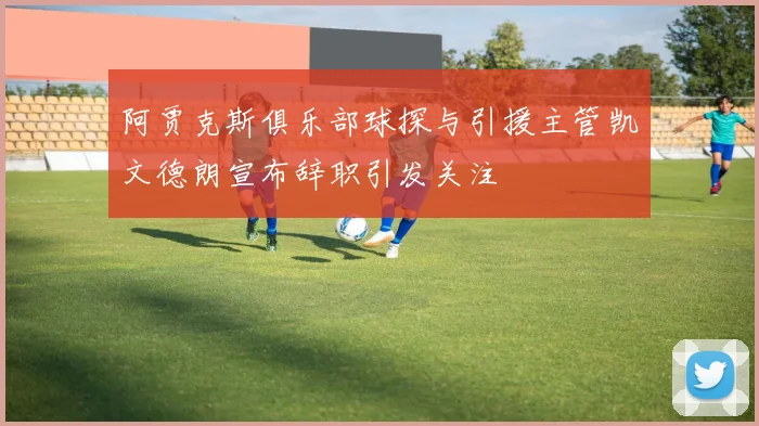 阿贾克斯俱乐部球探与引援主管凯文德朗宣布辞职引发关注