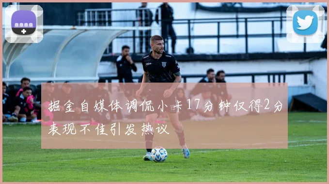 掘金自媒体调侃小卡17分钟仅得2分表现不佳引发热议